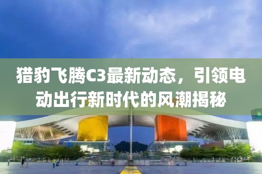 獵豹飛騰C3最新動態(tài)，引領電動出行新時代的風潮揭秘