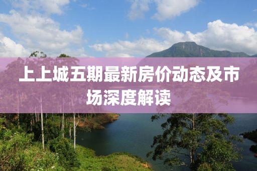 上上城五期最新房?jī)r(jià)動(dòng)態(tài)及市場(chǎng)深度解讀
