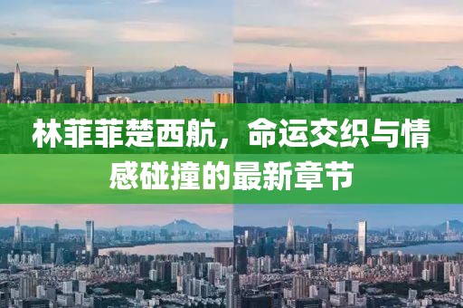 林菲菲楚西航，命運交織與情感碰撞的最新章節(jié)
