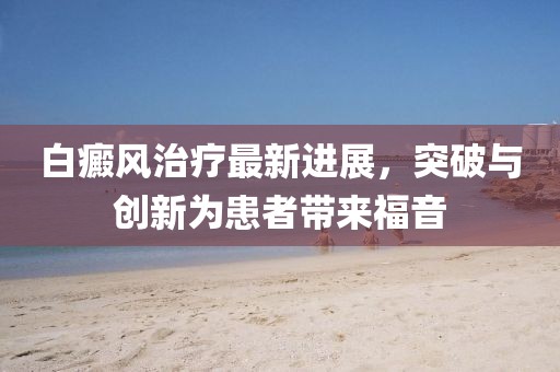白癜風(fēng)治療最新進(jìn)展，突破與創(chuàng)新為患者帶來福音