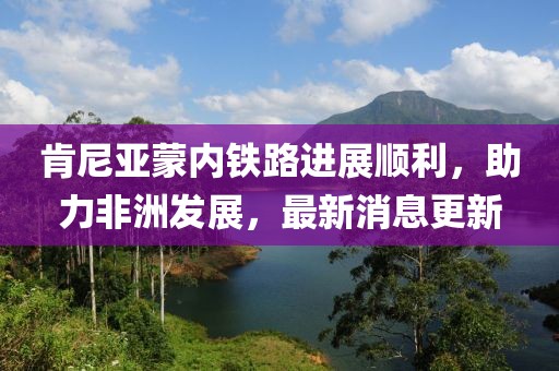 肯尼亞蒙內(nèi)鐵路進(jìn)展順利，助力非洲發(fā)展，最新消息更新