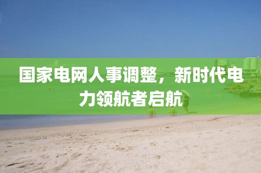 國家電網(wǎng)人事調(diào)整，新時(shí)代電力領(lǐng)航者啟航