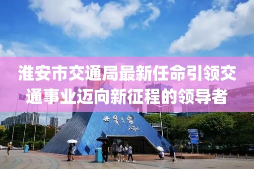 淮安市交通局最新任命引領(lǐng)交通事業(yè)邁向新征程的領(lǐng)導(dǎo)者