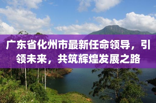 廣東省化州市最新任命領(lǐng)導(dǎo)，引領(lǐng)未來(lái)，共筑輝煌發(fā)展之路