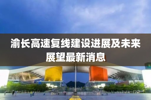 渝長高速復(fù)線建設(shè)進(jìn)展及未來展望最新消息