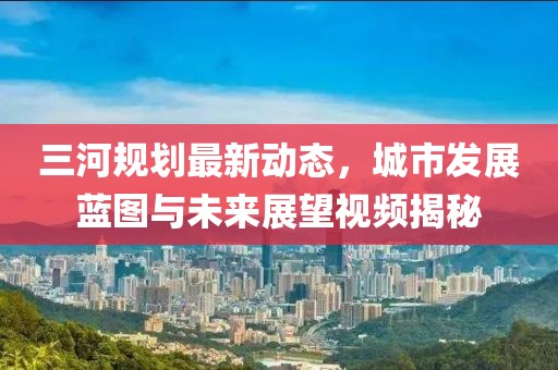 三河規(guī)劃最新動態(tài)，城市發(fā)展藍(lán)圖與未來展望視頻揭秘