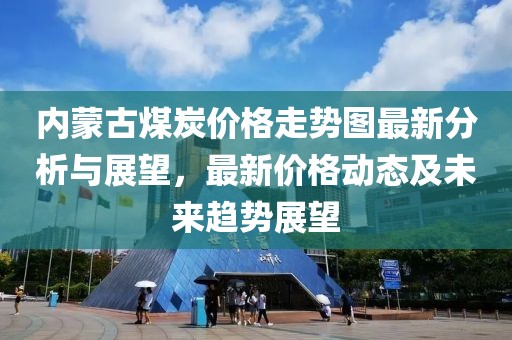 內(nèi)蒙古煤炭?jī)r(jià)格走勢(shì)圖最新分析與展望，最新價(jià)格動(dòng)態(tài)及未來(lái)趨勢(shì)展望
