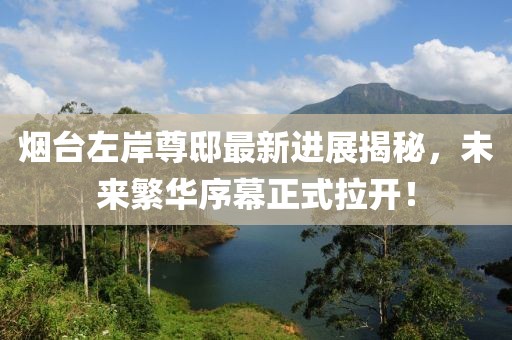 煙臺(tái)左岸尊邸最新進(jìn)展揭秘，未來(lái)繁華序幕正式拉開(kāi)！