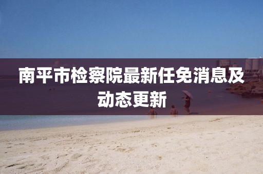 南平市檢察院最新任免消息及動(dòng)態(tài)更新