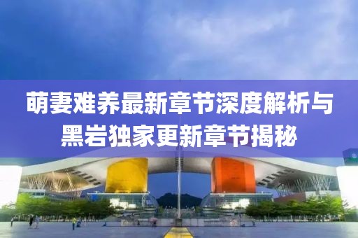 萌妻難養(yǎng)最新章節(jié)深度解析與黑巖獨(dú)家更新章節(jié)揭秘