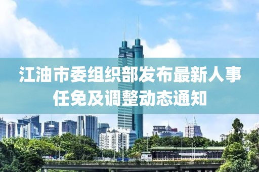 江油市委組織部發(fā)布最新人事任免及調(diào)整動(dòng)態(tài)通知