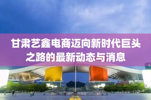 甘肅藝鑫電商邁向新時代巨頭之路的最新動態(tài)與消息