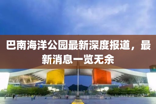 巴南海洋公園最新深度報(bào)道，最新消息一覽無(wú)余