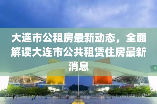 大連市公租房最新動態(tài)，全面解讀大連市公共租賃住房最新消息
