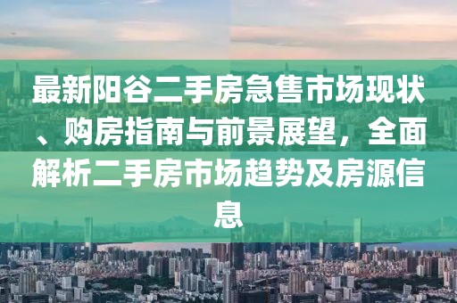 最新陽谷二手房急售市場現(xiàn)狀、購房指南與前景展望，全面解析二手房市場趨勢及房源信息