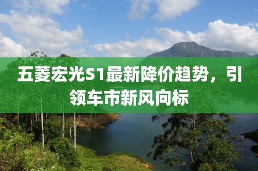 五菱宏光S1最新降價(jià)趨勢(shì)，引領(lǐng)車市新風(fēng)向標(biāo)