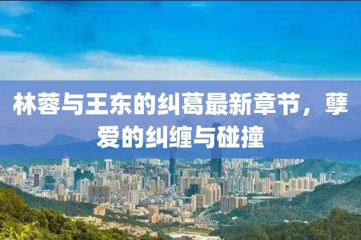 林蓉與王東的糾葛最新章節(jié)，孽愛(ài)的糾纏與碰撞