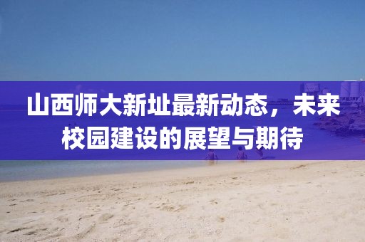 山西師大新址最新動(dòng)態(tài)，未來(lái)校園建設(shè)的展望與期待