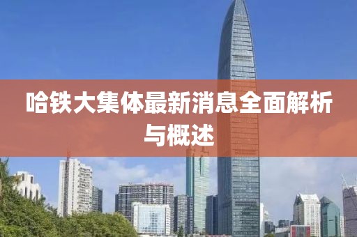 哈鐵大集體最新消息全面解析與概述