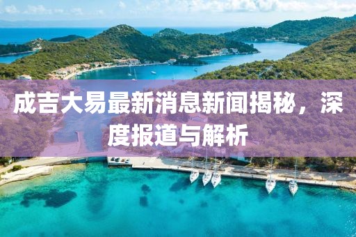 成吉大易最新消息新聞揭秘，深度報(bào)道與解析