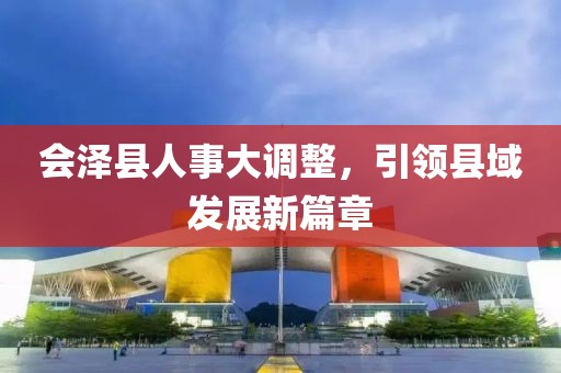 會澤縣人事大調(diào)整，引領縣域發(fā)展新篇章
