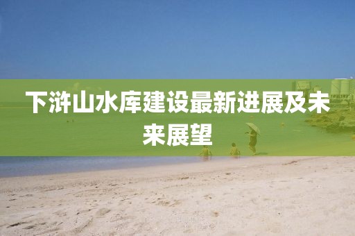 下滸山水庫(kù)建設(shè)最新進(jìn)展及未來(lái)展望
