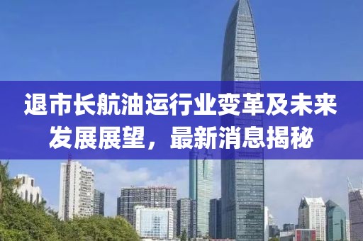 退市長(zhǎng)航油運(yùn)行業(yè)變革及未來發(fā)展展望，最新消息揭秘