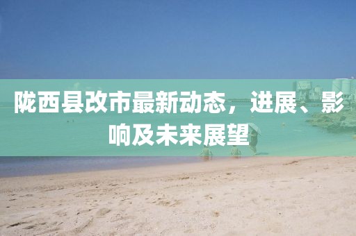 隴西縣改市最新動態(tài)，進展、影響及未來展望