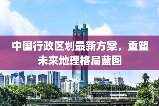 中國行政區(qū)劃最新方案，重塑未來地理格局藍(lán)圖