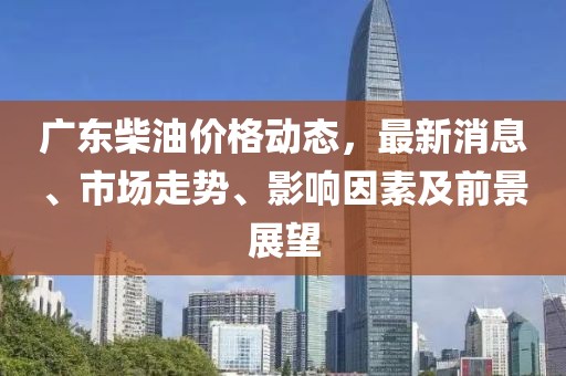 廣東柴油價格動態(tài)，最新消息、市場走勢、影響因素及前景展望