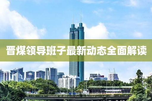 晉煤領(lǐng)導(dǎo)班子最新動(dòng)態(tài)全面解讀
