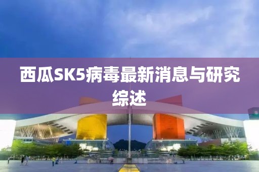 西瓜SK5病毒最新消息與研究綜述