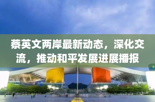 蔡英文兩岸最新動態(tài)，深化交流，推動和平發(fā)展進展播報