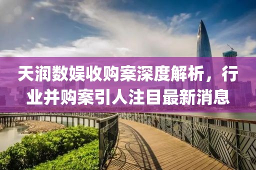 天潤(rùn)數(shù)娛收購(gòu)案深度解析，行業(yè)并購(gòu)案引人注目最新消息