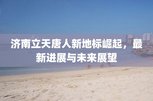 濟(jì)南立天唐人新地標(biāo)崛起，最新進(jìn)展與未來(lái)展望