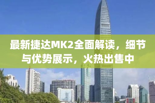 最新捷達MK2全面解讀，細節(jié)與優(yōu)勢展示，火熱出售中