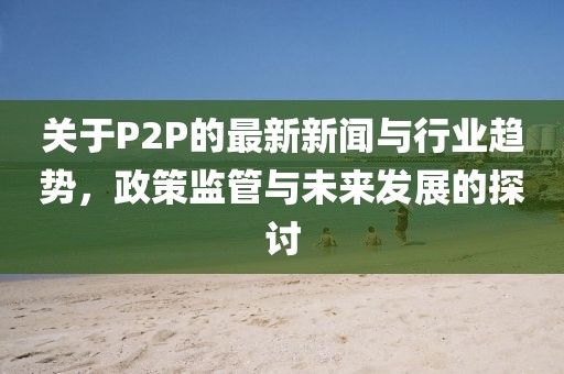 關(guān)于P2P的最新新聞與行業(yè)趨勢，政策監(jiān)管與未來發(fā)展的探討