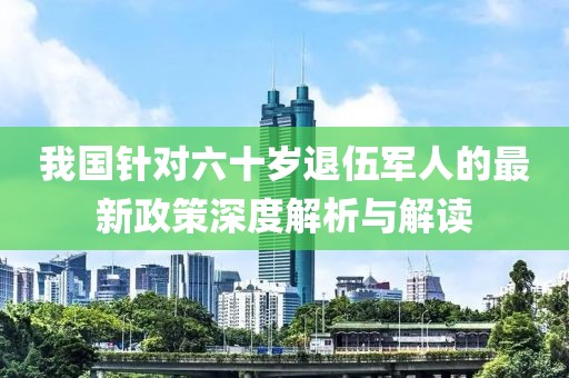 我國(guó)針對(duì)六十歲退伍軍人的最新政策深度解析與解讀