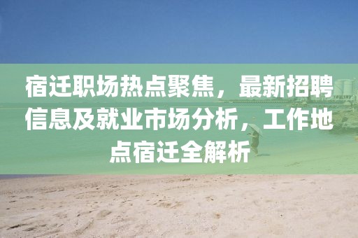 宿遷職場熱點(diǎn)聚焦，最新招聘信息及就業(yè)市場分析，工作地點(diǎn)宿遷全解析