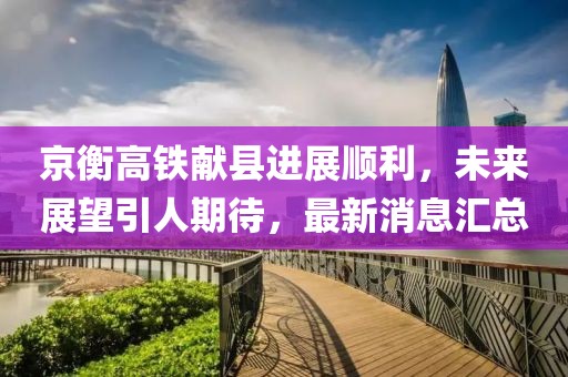 京衡高鐵獻(xiàn)縣進(jìn)展順利，未來(lái)展望引人期待，最新消息匯總