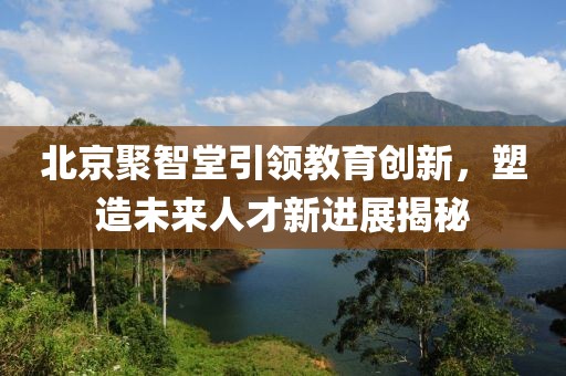 北京聚智堂引領(lǐng)教育創(chuàng)新，塑造未來人才新進(jìn)展揭秘