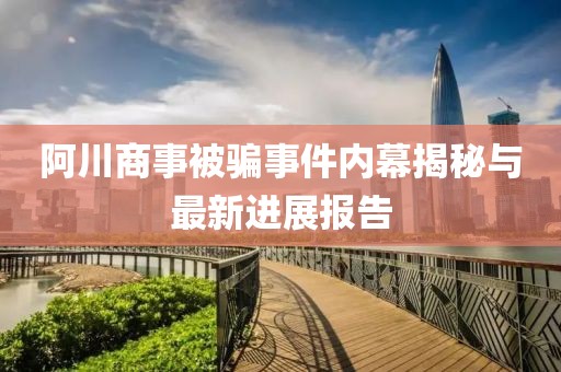 阿川商事被騙事件內(nèi)幕揭秘與最新進展報告
