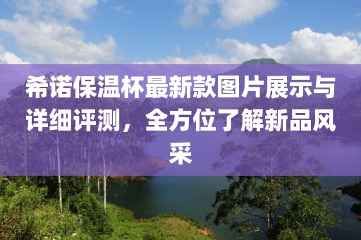 希諾保溫杯最新款圖片展示與詳細(xì)評(píng)測(cè)，全方位了解新品風(fēng)采