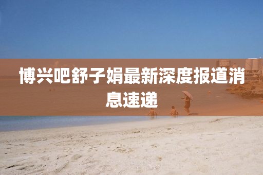 博興吧舒子娟最新深度報(bào)道消息速遞