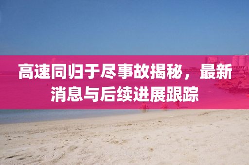 高速同歸于盡事故揭秘，最新消息與后續(xù)進(jìn)展跟蹤