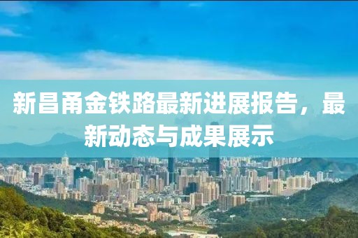 新昌甬金鐵路最新進(jìn)展報(bào)告，最新動態(tài)與成果展示