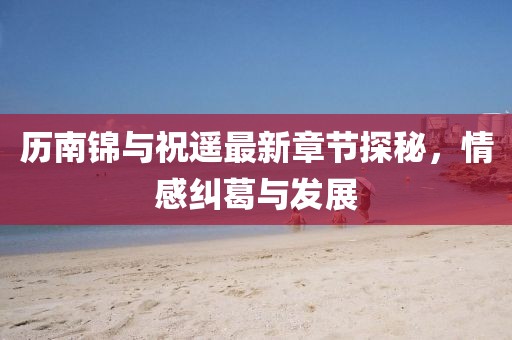 歷南錦與祝遙最新章節(jié)探秘，情感糾葛與發(fā)展