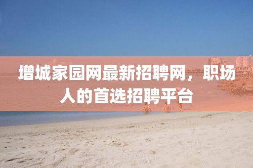 增城家園網(wǎng)最新招聘網(wǎng)，職場人的首選招聘平臺