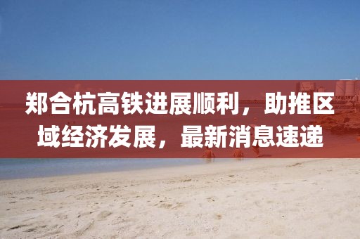 鄭合杭高鐵進展順利，助推區(qū)域經濟發(fā)展，最新消息速遞