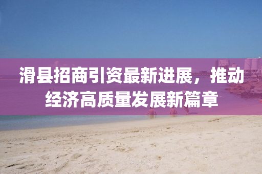 滑縣招商引資最新進(jìn)展，推動經(jīng)濟(jì)高質(zhì)量發(fā)展新篇章